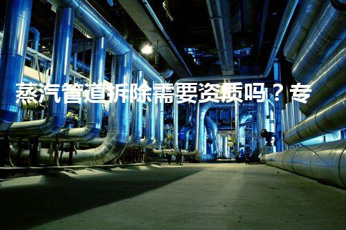 蒸汽管道拆除需要资质吗？专业认证保障安全高效拆除！